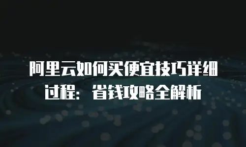 阿里云如何买便宜技巧详细过程：省钱攻略全解析