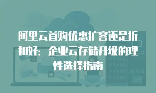 阿里云首购优惠扩容还是折扣好：企业云存储升级的理性选择指南