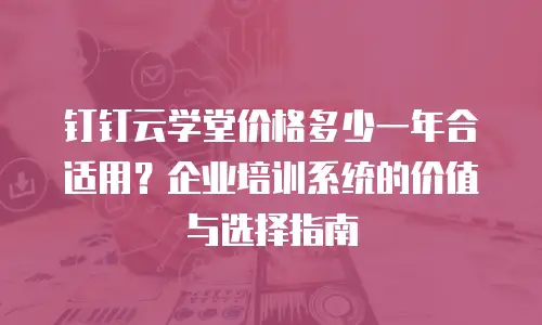 钉钉云学堂价格多少一年合适用？企业培训系统的价值与选择指南