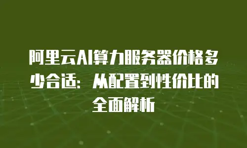 阿里云AI算力服务器价格多少合适：从配置到性价比的全面解析