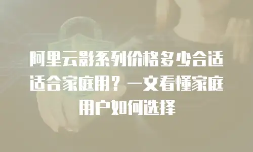 阿里云影系列价格多少合适适合家庭用？一文看懂家庭用户如何选择