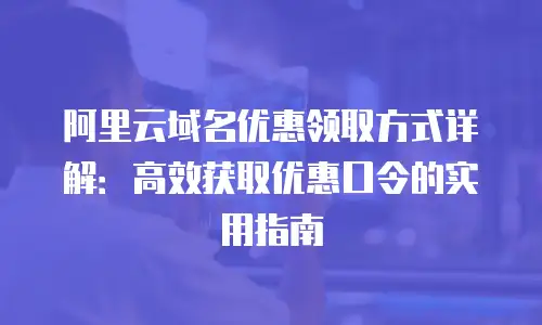 阿里云域名优惠领取方式详解：高效获取优惠口令的实用指南