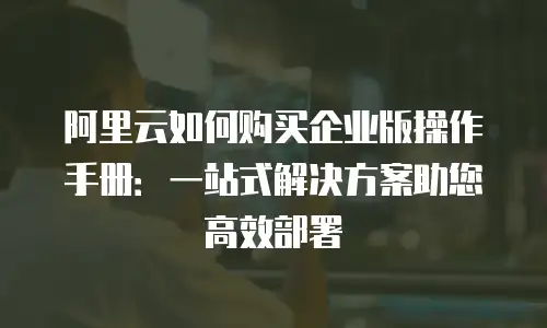 阿里云如何购买企业版操作手册：一站式解决方案助您高效部署