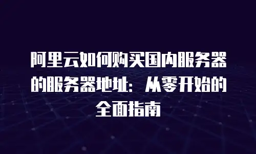 阿里云如何购买国内服务器的服务器地址：从零开始的全面指南