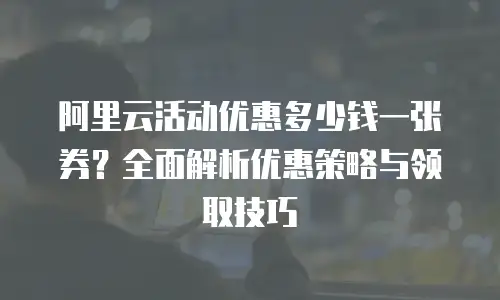 阿里云活动优惠多少钱一张券？全面解析优惠策略与领取技巧