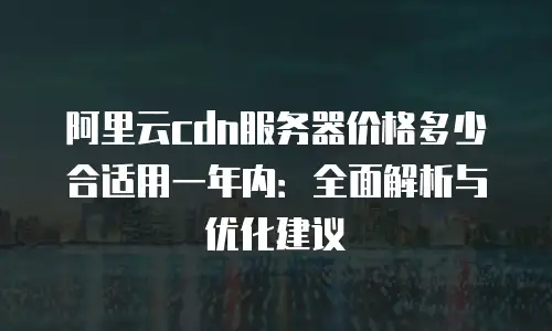 阿里云cdn服务器价格多少合适用一年内：全面解析与优化建议