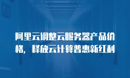 阿里云调整云服务器产品价格，释放云计算普惠新红利