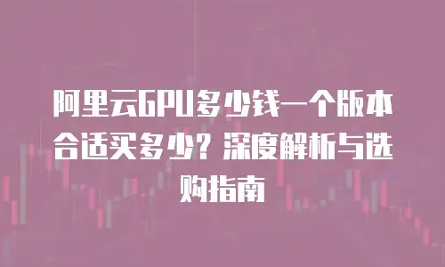 阿里云GPU多少钱一个版本合适买多少？深度解析与选购指南