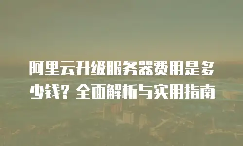 阿里云升级服务器费用是多少钱？全面解析与实用指南