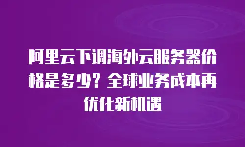 阿里云下调海外云服务器价格是多少？全球业务成本再优化新机遇