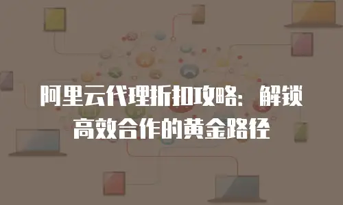 阿里云代理折扣攻略：解锁高效合作的黄金路径