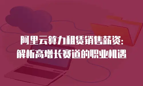 阿里云算力租赁销售薪资：解析高增长赛道的职业机遇