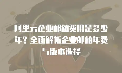 阿里云企业邮箱费用是多少年？全面解析企业邮箱年费与版本选择
