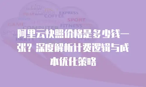 阿里云快照价格是多少钱一张？深度解析计费逻辑与成本优化策略