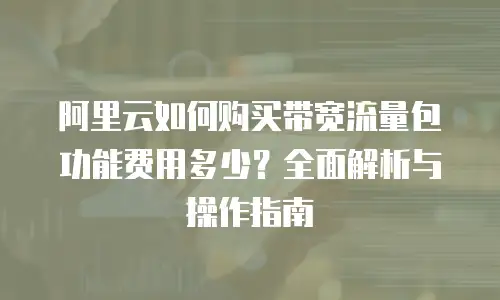 阿里云如何购买带宽流量包功能费用多少？全面解析与操作指南