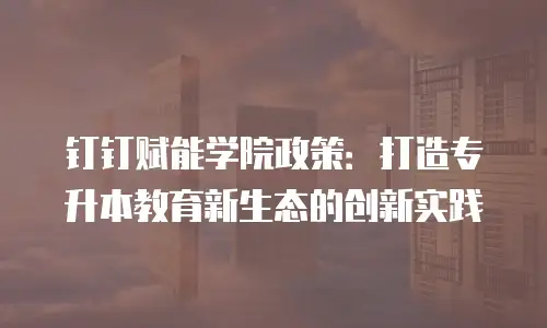 钉钉赋能学院政策：打造专升本教育新生态的创新实践