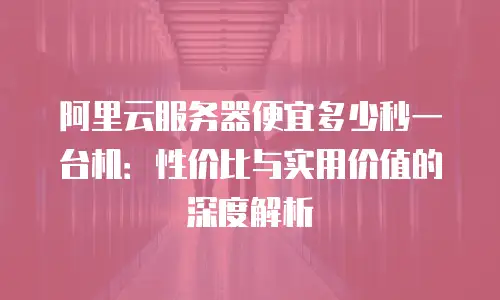 阿里云服务器便宜多少秒一台机：性价比与实用价值的深度解析