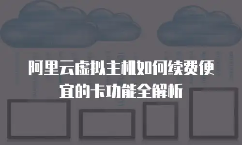 阿里云虚拟主机如何续费便宜的卡功能全解析