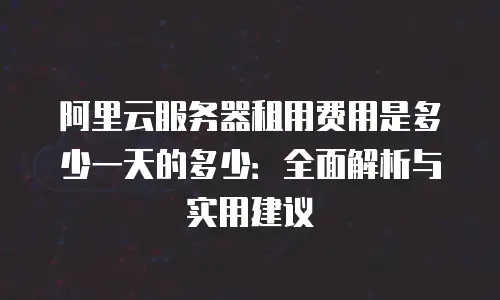 阿里云服务器租用费用是多少一天的多少：全面解析与实用建议