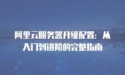 阿里云服务器升级配置：从入门到进阶的完整指南