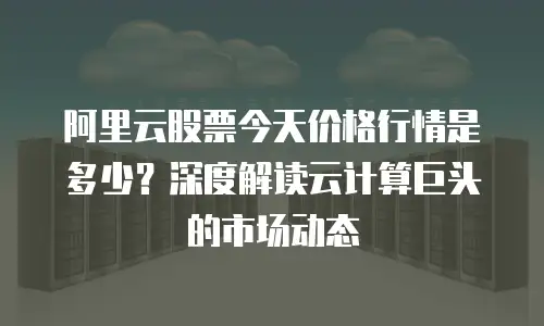 阿里云股票今天价格行情是多少？深度解读云计算巨头的市场动态