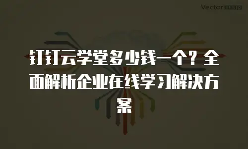 钉钉云学堂多少钱一个？全面解析企业在线学习解决方案