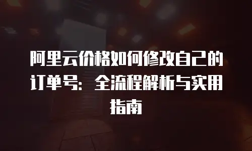 阿里云价格如何修改自己的订单号：全流程解析与实用指南