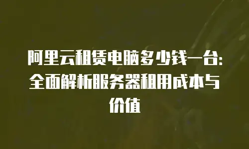阿里云租赁电脑多少钱一台：全面解析服务器租用成本与价值