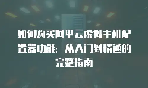 如何购买阿里云虚拟主机配置器功能：从入门到精通的完整指南