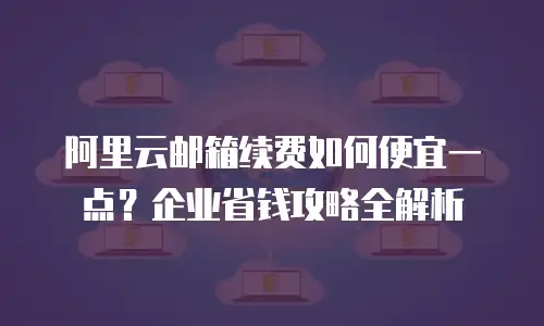 阿里云邮箱续费如何便宜一点？企业省钱攻略全解析