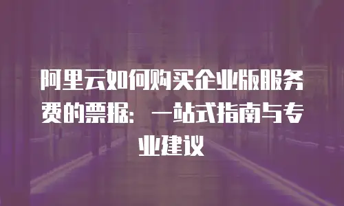 阿里云如何购买企业版服务费的票据：一站式指南与专业建议