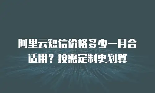 阿里云短信价格多少一月合适用？按需定制更划算