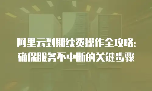 阿里云到期续费操作全攻略：确保服务不中断的关键步骤