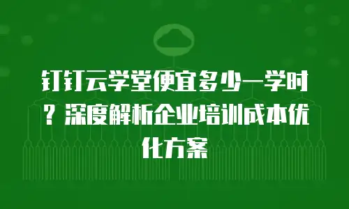 钉钉云学堂便宜多少一学时？深度解析企业培训成本优化方案