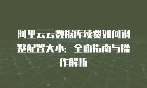 阿里云云数据库续费如何调整配置大小：全面指南与操作解析