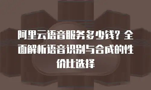 阿里云语音服务多少钱？全面解析语音识别与合成的性价比选择