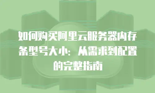 如何购买阿里云服务器内存条型号大小：从需求到配置的完整指南