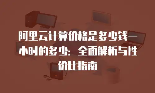 阿里云计算价格是多少钱一小时的多少：全面解析与性价比指南