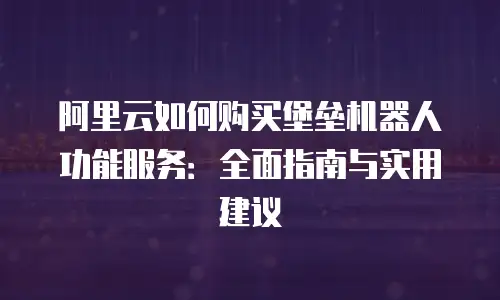 阿里云如何购买堡垒机器人功能服务：全面指南与实用建议