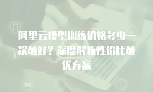 阿里云模型训练价格多少一次最好？深度解析性价比最优方案