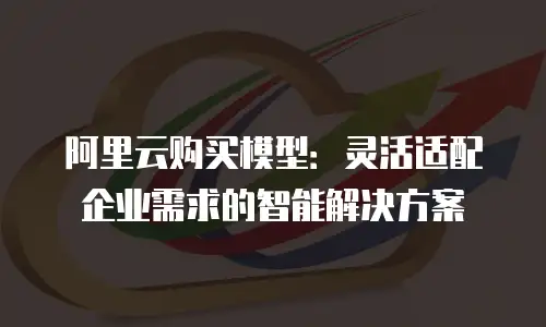 阿里云购买模型：灵活适配企业需求的智能解决方案