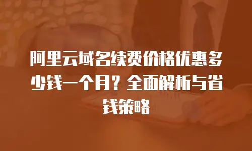 阿里云域名续费价格优惠多少钱一个月？全面解析与省钱策略