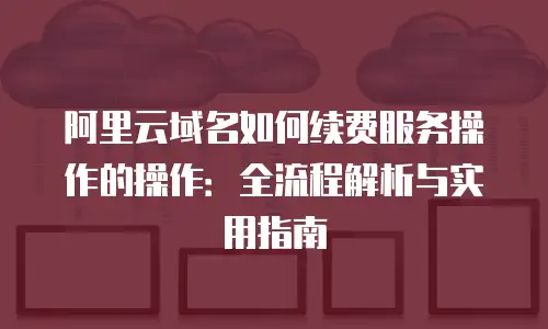 阿里云域名如何续费服务操作的操作：全流程解析与实用指南