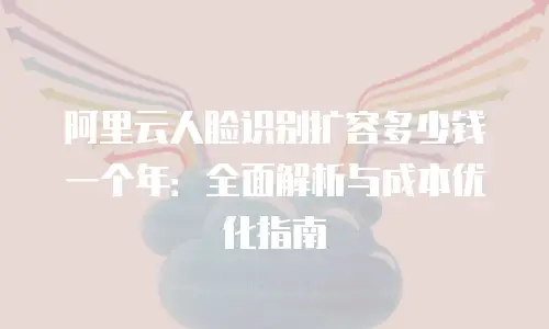 阿里云人脸识别扩容多少钱一个年：全面解析与成本优化指南