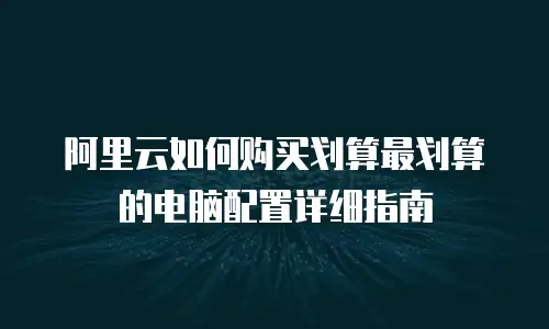 阿里云如何购买划算最划算的电脑配置详细指南