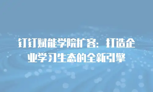 钉钉赋能学院扩容：打造企业学习生态的全新引擎