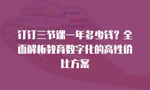 钉钉三节课一年多少钱？全面解析教育数字化的高性价比方案