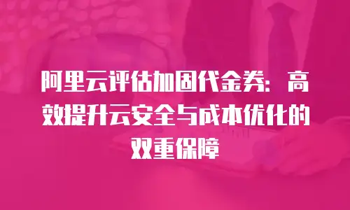 阿里云评估加固代金券：高效提升云安全与成本优化的双重保障