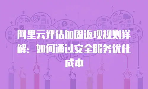 阿里云评估加固返现规则详解：如何通过安全服务优化成本