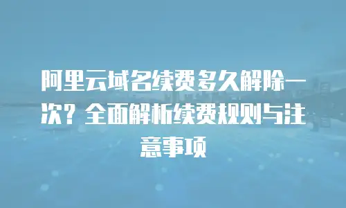 阿里云域名续费多久解除一次？全面解析续费规则与注意事项